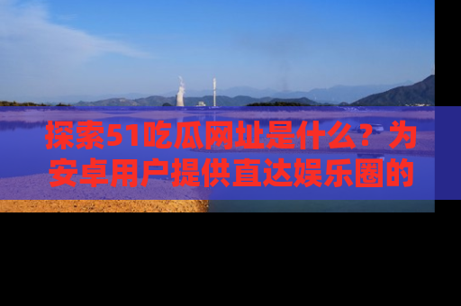 探索51吃瓜网址是什么?为安卓用户提供直达娱乐圈的途径