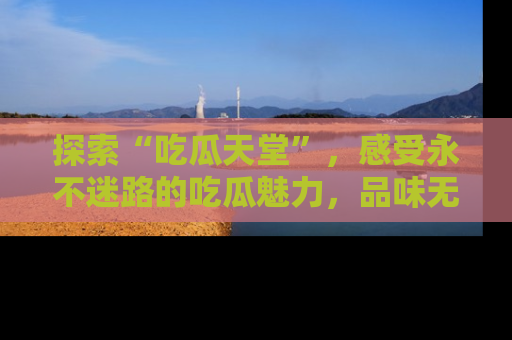 探索“吃瓜天堂”,感受永不迷路的吃瓜魅力,品味无尽的美食!