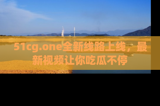 51cg.one全新线路上线，最新视频让你吃瓜不停