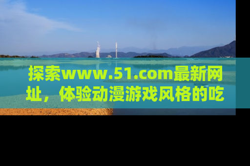 探索www.51.com最新网址,体验动漫游戏风格的吃瓜乐趣!