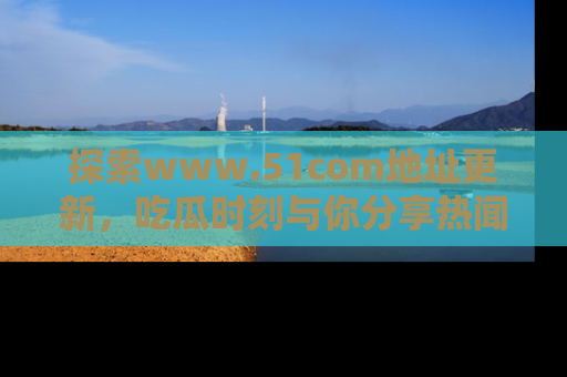 探索www.51com地址更新,吃瓜时刻与你分享热闻