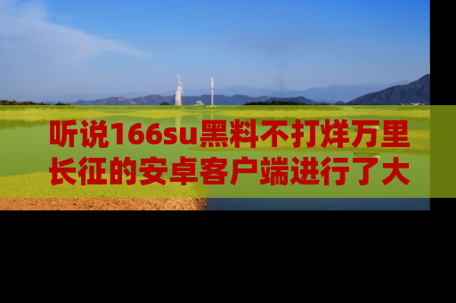 听说166su黑料不打烊万里长征的安卓客户端进行了大更新,八卦内容更加精彩与丰富!