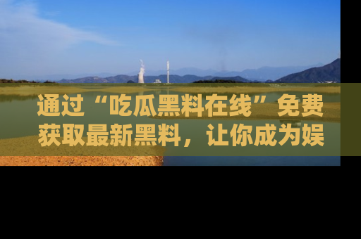 通过“吃瓜黑料在线”免费获取最新黑料,让你成为娱乐圈的内幕专家!