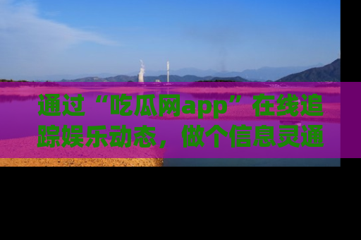 通过“吃瓜网app”在线追踪娱乐动态,做个信息灵通的吃瓜群众!