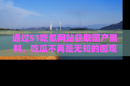 通过51吃瓜网站获取国产黑料,吃瓜不再是无知的围观者