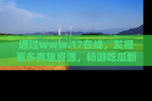 通过www.17在线,发掘更多有趣资源,畅游吃瓜新闻海洋