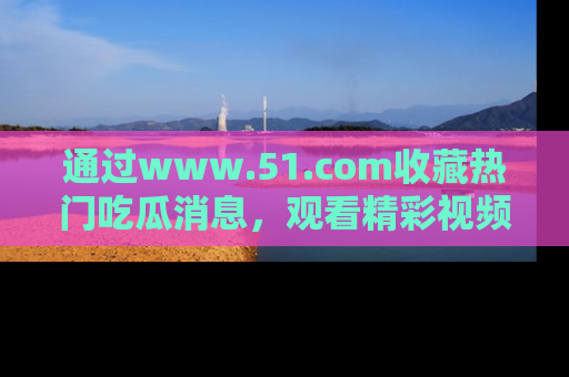 通过www.51.com收藏热门吃瓜消息,观看精彩视频与段子!