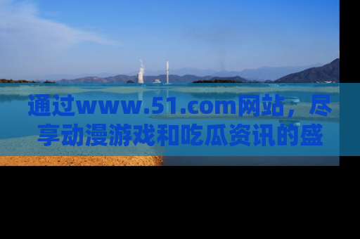 通过www.51.com网站,尽享动漫游戏和吃瓜资讯的盛宴!