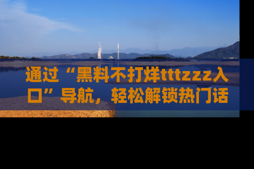 通过“黑料不打烊tttzzz入口”导航,轻松解锁热门话题及娱乐圈黑料内幕