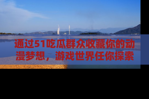 通过51吃瓜群众收藏你的动漫梦想,游戏世界任你探索