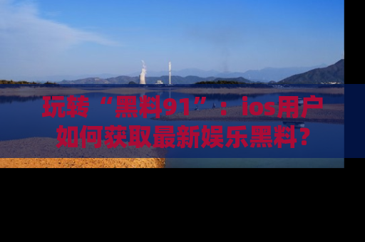 玩转“黑料91”:ios用户如何获取最新娱乐黑料?