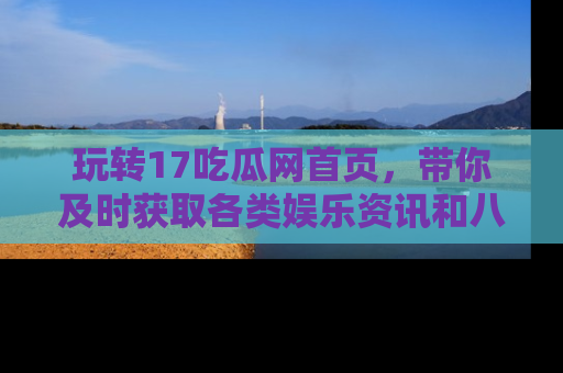 玩转17吃瓜网首页,带你及时获取各类娱乐资讯和八卦故事!