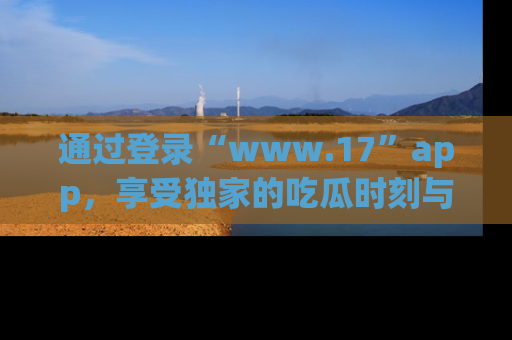通过登录“www.17”app，享受独家的吃瓜时刻与娱乐资讯！