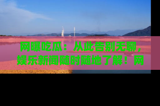 网曝吃瓜:从此告别无聊,娱乐新闻随时随地了解!网址:www.wangbaoegua.com