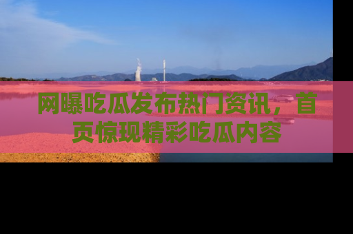 网曝吃瓜发布热门资讯,首页惊现精彩吃瓜内容