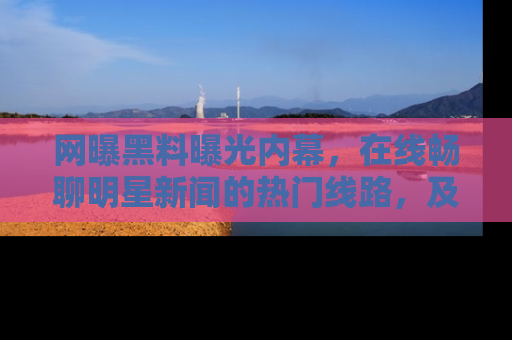 网曝黑料曝光内幕,在线畅聊明星新闻的热门线路,及时掌握最新消息!