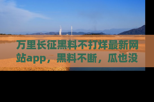 万里长征黑料不打烊最新网站app,黑料不断,瓜也没断,真香!