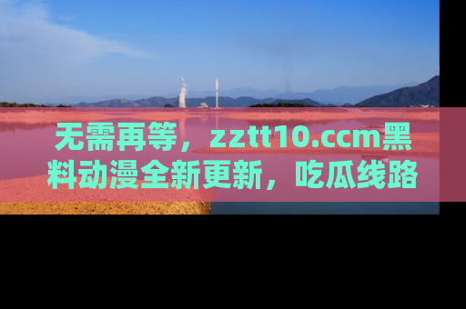 无需再等，zztt10.ccm黑料动漫全新更新，吃瓜线路佛系推荐！