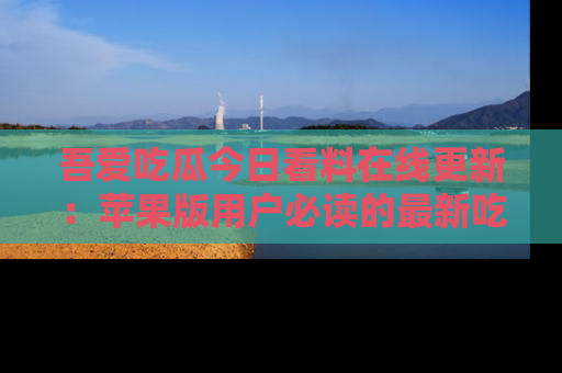 吾爱吃瓜今日看料在线更新:苹果版用户必读的最新吃瓜技巧