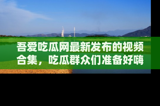 吾爱吃瓜网最新发布的视频合集，吃瓜群众们准备好嗨起来了吗？