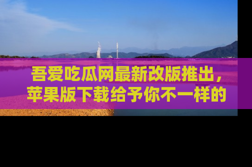 吾爱吃瓜网最新改版推出，苹果版下载给予你不一样的吃瓜体验，一起来吧！