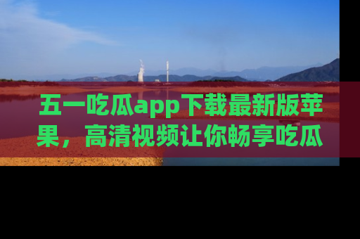 五一吃瓜app下载最新版苹果,高清视频让你畅享吃瓜乐趣