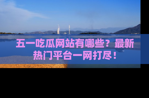五一吃瓜网站有哪些？最新热门平台一网打尽！