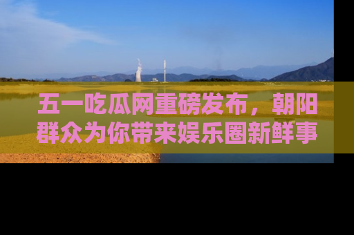 五一吃瓜网重磅发布，朝阳群众为你带来娱乐圈新鲜事！