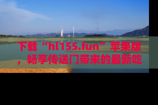 下载“hl155.fun”苹果版，畅享传送门带来的最新吃瓜资讯