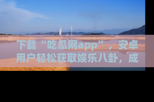 下载“吃瓜网app”,安卓用户轻松获取娱乐八卦,成为身边的知情达人!