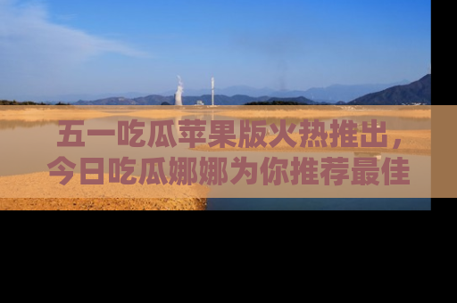 五一吃瓜苹果版火热推出，今日吃瓜娜娜为你推荐最佳美食！