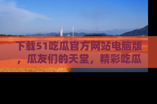 下载51吃瓜官方网站电脑版,瓜友们的天堂,精彩吃瓜故事不容错过!