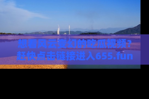 想看风云变幻的吃瓜视频？赶快点击链接进入655.fun吧！