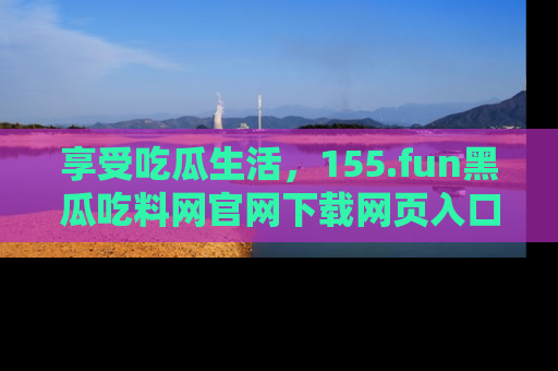 享受吃瓜生活，155.fun黑瓜吃料网官网下载网页入口全解析