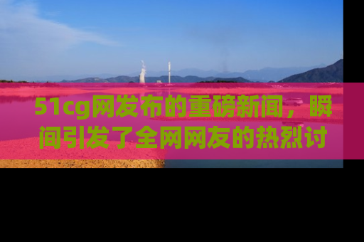 51cg网发布的重磅新闻,瞬间引发了全网网友的热烈讨论!