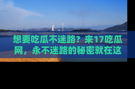 想要吃瓜不迷路？来17吃瓜网，永不迷路的秘密就在这里！