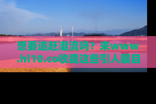 想要追赶潮流吗？来www.hl10.co收藏这些引人瞩目的新闻瞬间吧！