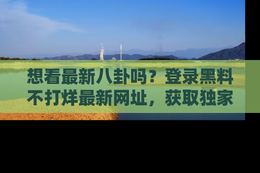 想看最新八卦吗？登录黑料不打烊最新网址，获取独家内容