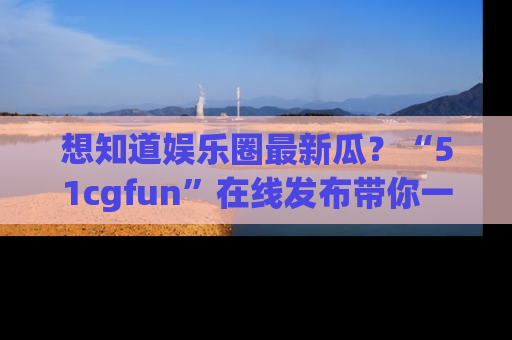 想知道娱乐圈最新瓜？“51cgfun”在线发布带你一探究竟！