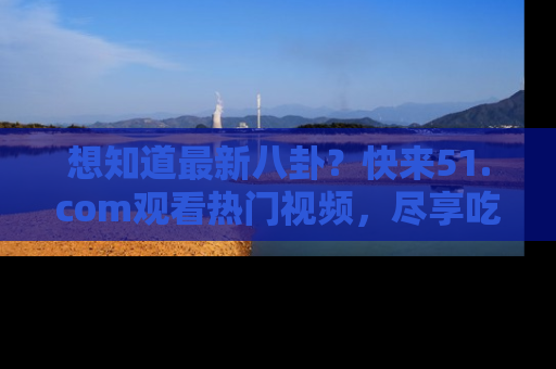 想知道最新八卦？快来51.com观看热门视频，尽享吃瓜乐趣！
