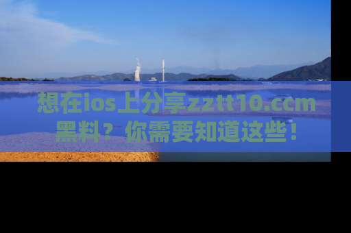 想在ios上分享zztt10.ccm黑料？你需要知道这些！