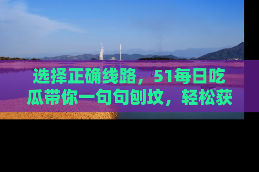 选择正确线路，51每日吃瓜带你一句句刨坟，轻松获取娱乐新资讯