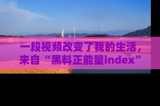 一段视频改变了我的生活，来自“黑料正能量index”的真实分享