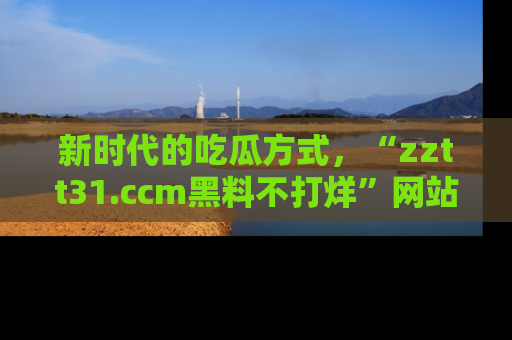 新时代的吃瓜方式，“zztt31.ccm黑料不打烊”网站为iOS用户带来惊喜