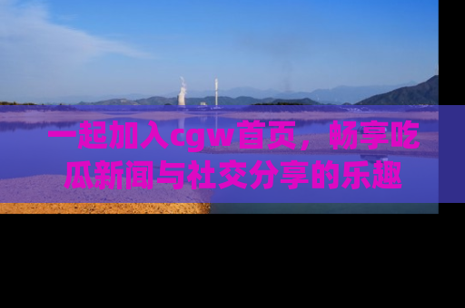 一起加入cgw首页，畅享吃瓜新闻与社交分享的乐趣