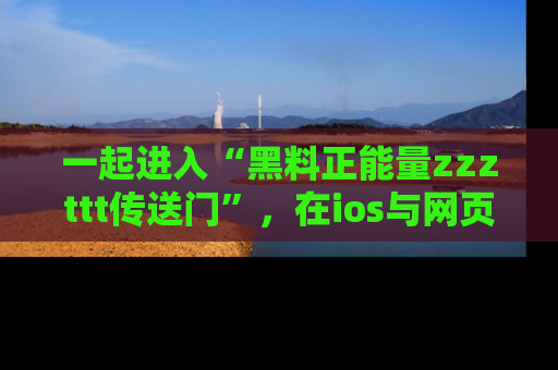 一起进入“黑料正能量zzzttt传送门”，在ios与网页中享受热辣资讯的快乐吧！