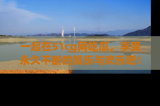 一起在51cg网吃瓜，享受永久不断的娱乐与欢乐吧！