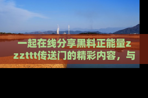 一起在线分享黑料正能量zzzttt传送门的精彩内容，与朋友互动！