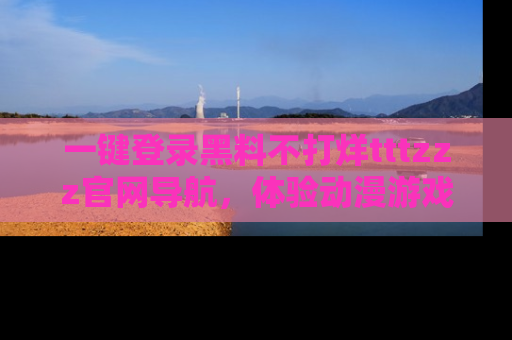 一键登录黑料不打烊tttzzz官网导航，体验动漫游戏风格黑料盛宴