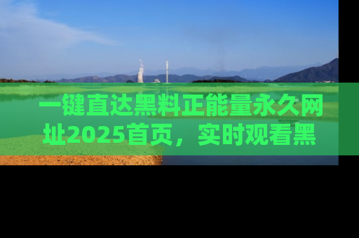 一键直达黑料正能量永久网址2025首页，实时观看黑料大汇总